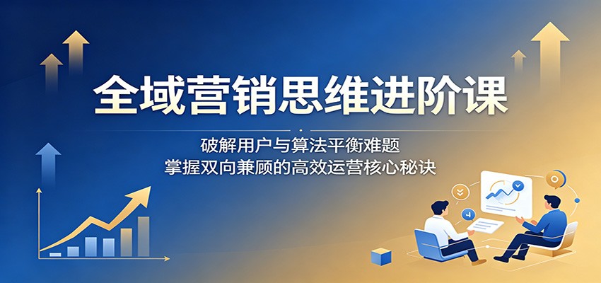 全域营销思维进阶课:破解用户与算法平衡难题,掌握双向兼顾的高效运营核心秘诀 20260531121138-6a1c257a178bd.jpg