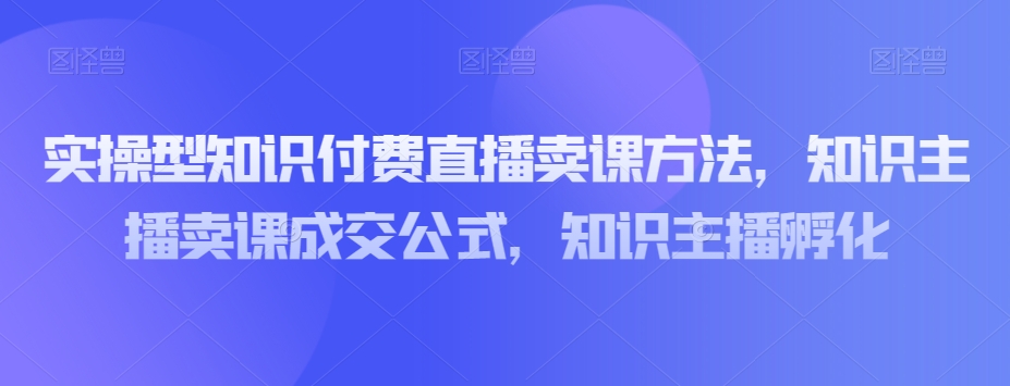 mp5105期-实操型知识付费直播卖课方法，知识主播卖课成交公式，知识主播孵化(实操型知识付费直播卖课方法及直播间运营技巧解析)