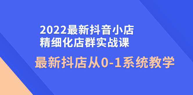 （4153期）2022最新抖音小店精细化店群实战课，最新抖店从0-1系统教学(全面掌握抖音小店运营技巧，助力店铺快速增长)
