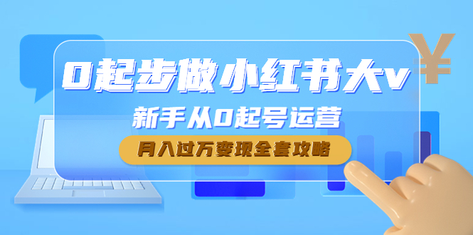 （4543期）0起步做小红书大v，新手从0起号运营，月入过万变现全套攻略(小红书新手运营全攻略从0起步到月入过万的实战指南)