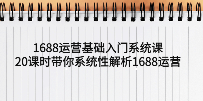 （5488期）1688运营基础入门系统课，20课时带你系统性解析1688运营(全面掌握1688运营技能，提升店铺竞争力)