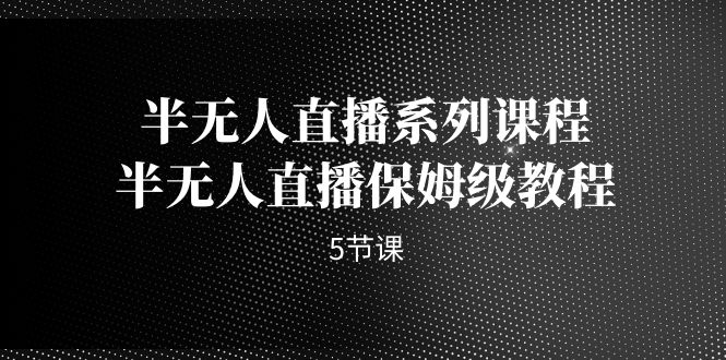 （7142期）半无人直播系列课程，半无人直播保姆级教程（5节课）(掌握半无人直播技巧，提升直播效果)