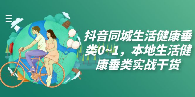 （7615期）抖音同城生活健康垂类0~1，​本地生活健康垂类实战干货(深度解析抖音同城生活健康垂类实战技巧及运营策略)