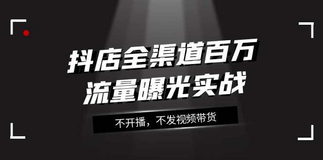 （7863期）抖店-全渠道百万流量曝光实战，不开播，不发视频带货（16节课）(抖店全渠道百万流量曝光实战课程详解)