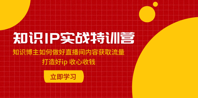（7903期）知识IP实战特训营：知识博主如何做好直播间内容获取流量 打造好ip 收心收钱(“知识IP实战特训营”从新手到专家，全面解析直播间内容获取流量与变现策略)