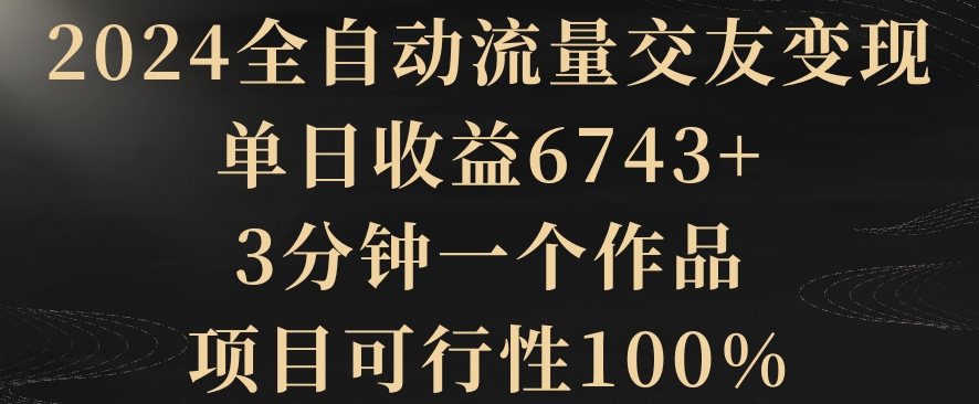 mp6304期-2024全自动流量交友变现，单日收益6743+，3分钟一个作品，项目可行性100%