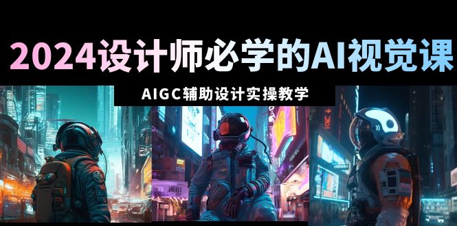 2024设计师必学的AI视觉课:AIGC辅助设计实操教学（66节课）-AIGC资源中心
