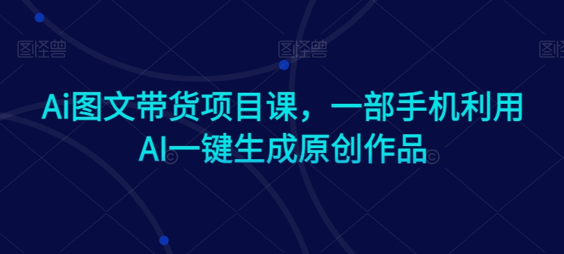 mp6488期-Ai图文带货项目课，一部手机利用AI一键生成原创作品
