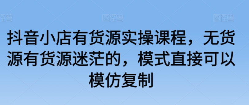 mp6860期-抖音小店有货源实操课程，无货源有货源迷茫的，模式直接可以模仿复制