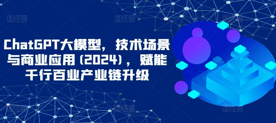 mp7090期-ChatGPT大模型，技术场景与商业应用(2024)，赋能千行百业产业链升级