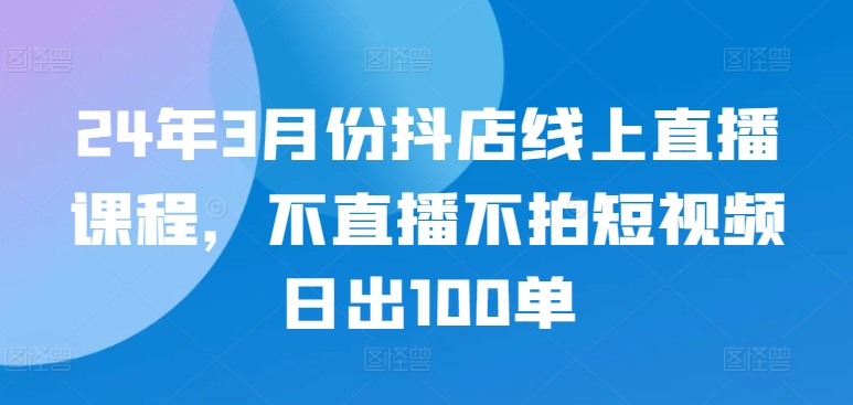 mp7526期-24年3月份抖店线上直播课程，不直播不拍短视频日出100单