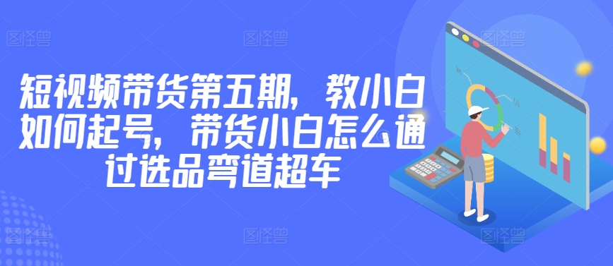 mp7555期-价值2980短视频带货第五期，教小白如何起号，带货小白怎么通过选品弯道超车