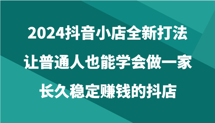 fy3722期-2024抖音小店全新打法，让普通人也能学会做一家长久稳定赚钱的抖店（24节）