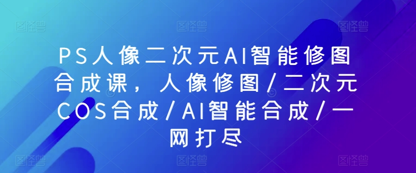 mp7861期-PS人像二次元AI智能修图合成课，人像修图/二次元COS合成/AI智能合成/一网打尽