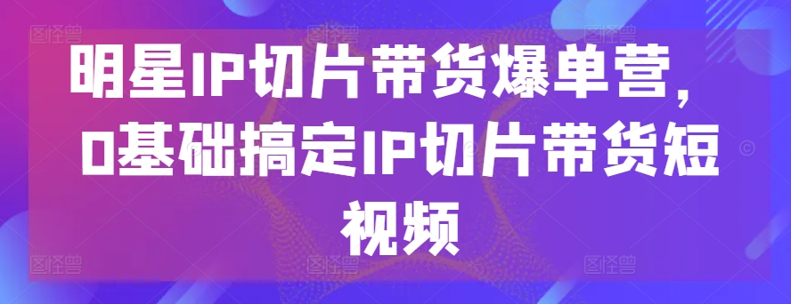 mp8130期-明星IP切片带货爆单营，0基础搞定IP切片带货短视频