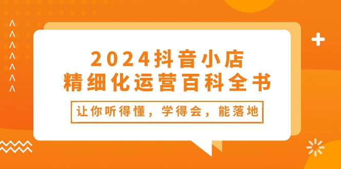 fy4144期-2024抖音小店精细化运营百科全书：让你听得懂，学得会，能落地（34节课）
