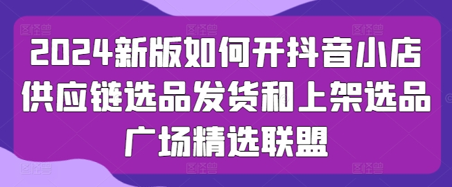 mp8235期-2024新版如何开抖音小店供应链选品发货和上架选品广场精选联盟