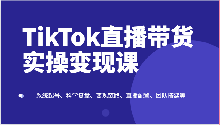 TikTok直播带货实操变现课:系统起号、科学复盘、变现链路、直播配置、团队搭建等-AIGC资源中心
