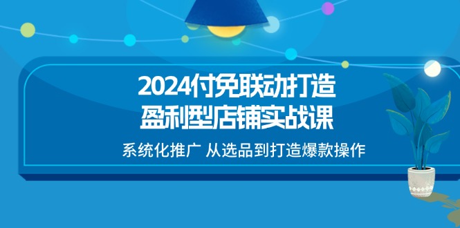 fy4443期-2024付免联动打造盈利型店铺实战课，系统化推广 从选品到打造爆款操作