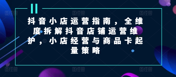 mp9530期-抖音小店运营指南，全维度拆解抖音店铺运营维护，小店经营与商品卡起量策略