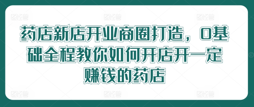 mp9949期-药店新店开业商圈打造，0基础全程教你如何开店开一定赚钱的药店