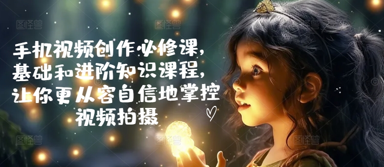 mp10307期-手机视频创作必修课，基础和进阶知识课程，让你更从容自信地掌控视频拍摄