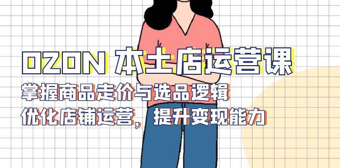 OZON本土店运营课,掌握商品走价与选品逻辑,优化店铺运营,提升变现能力-AIGC资源中心