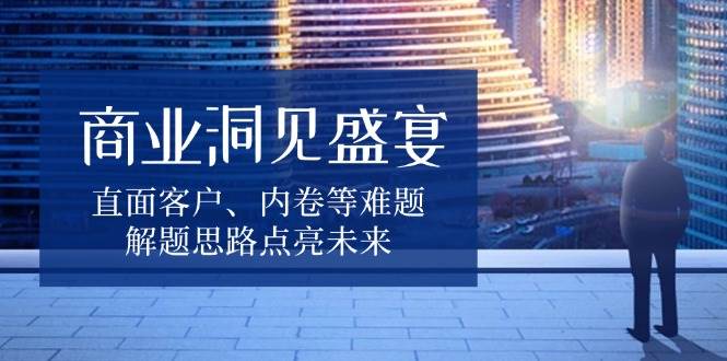 fy9689期-商业洞见盛宴，直面客户、内卷等难题，解题思路点亮未来