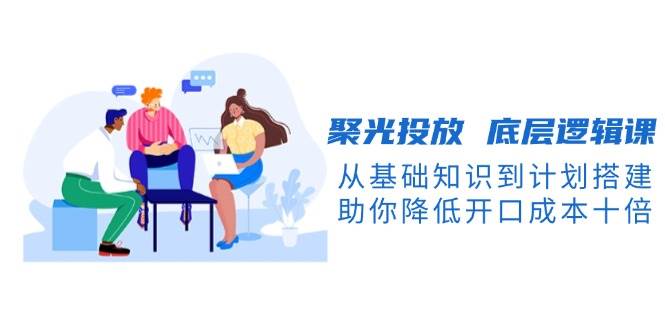 fy9693期-聚光投放底层逻辑课，从基础知识到计划搭建，助你降低开口成本十倍