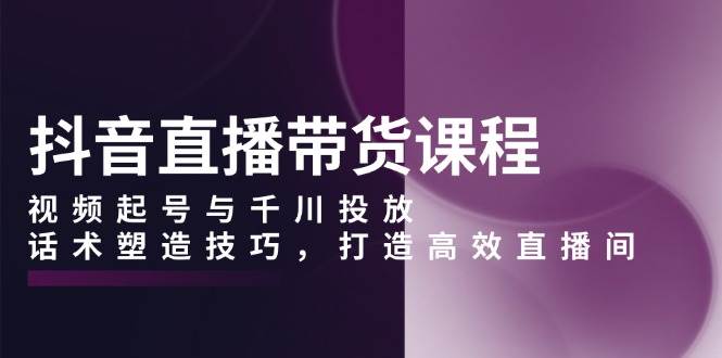 fy9708期-抖音直播带货课程，视频起号与千川投放，话术塑造技巧，打造高效直播间