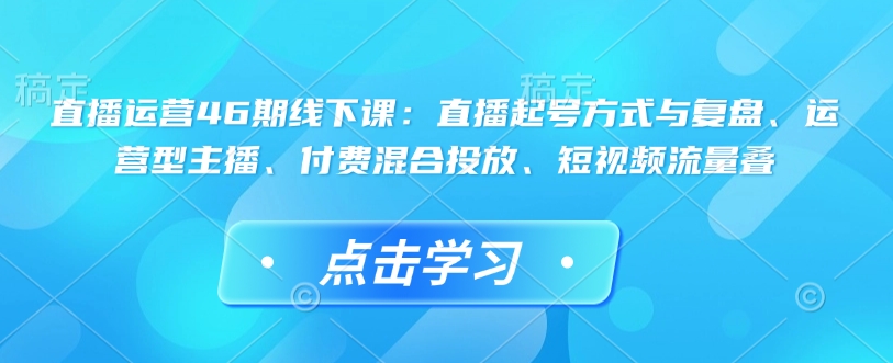 mp15705期-直播运营46期线下课：直播起号方式与复盘、运营型主播、付费混合投放、短视频流量叠