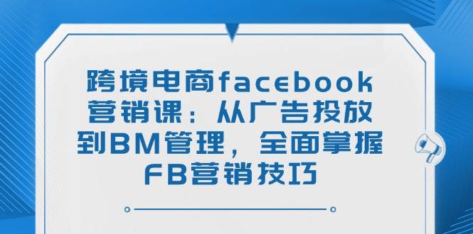 fy11427期-跨境电商facebook营销课：从广告投放到BM管理，全面掌握FB营销技巧
