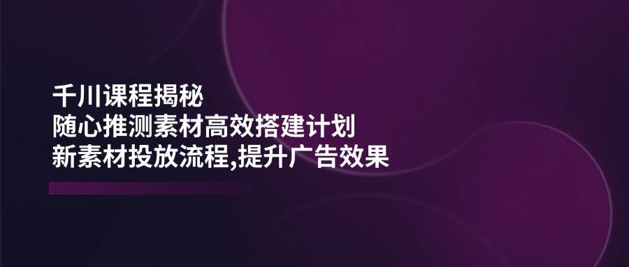 fy11428期-千川课程揭秘：随心推测素材高效搭建计划,新素材投放流程,提升广告效果