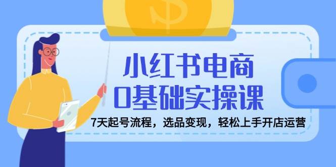 fy11886期-小红书电商0基础实操课，7天起号流程，选品变现，轻松上手开店运营