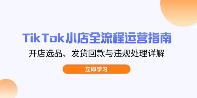 fy12725期-TikTok小店全流程运营指南，开店选品、发货回款与违规处理详解