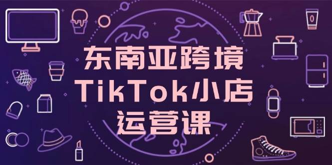 fy12825期-东南亚跨境TikTok小店运营课，掌握店铺设置与流量转化核心技巧