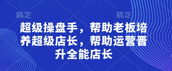 mp20705期-超级操盘手，​帮助老板培养超级店长，帮助运营晋升全能店长