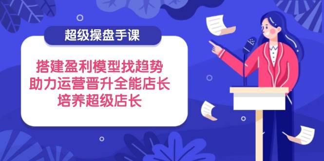 fy12915期-超级操盘手课，搭建盈利模型找趋势，助力运营晋升全能店长，培养超级店长