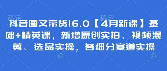 mp20983期-抖音图文带货16.0【4月新课】基础+精英课，新增原创实拍、视频混剪、选品实操，各细分赛道实操