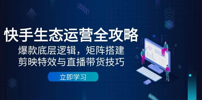 fy13647期-快手生态运营全攻略：爆款底层逻辑，矩阵搭建，剪映特效与直播带货技巧