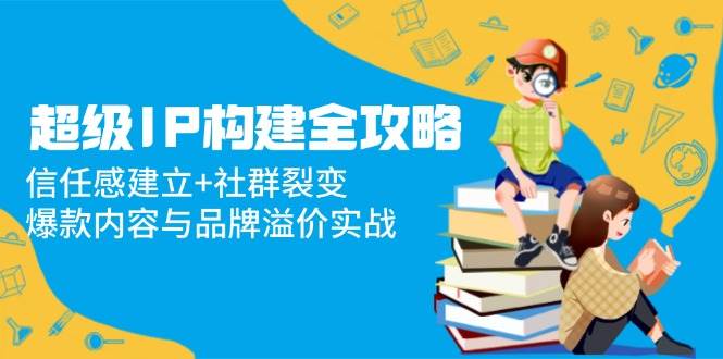 fy13679期-超级IP构建全攻略：信任感建立+社群裂变，爆款内容与品牌溢价实战