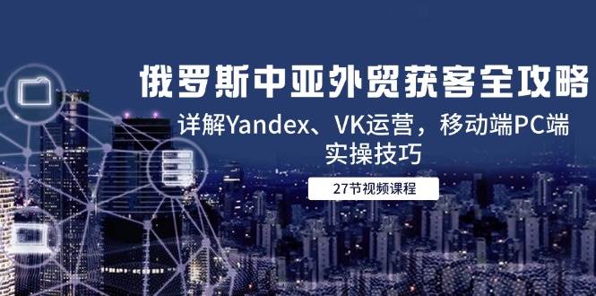 fy14332期-俄罗斯中亚外贸获客全攻略，详解Yandex、VK运营，移动端PC端实操技巧