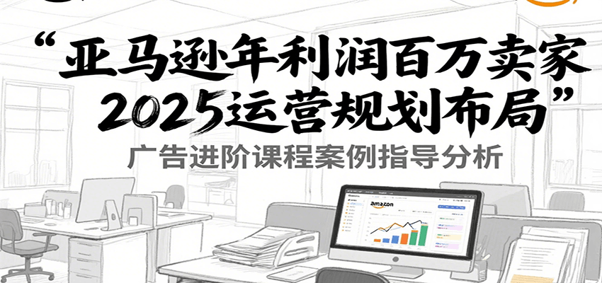 fy15572期-亚马逊年利润百万卖家2025运营规划布局，广告进阶课程案例指导分析