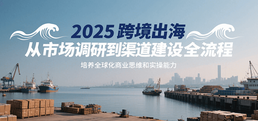 fy16138期-2025跨境出海从市场调研到渠道建设全流程，培养全球化商业思维和实操能力
