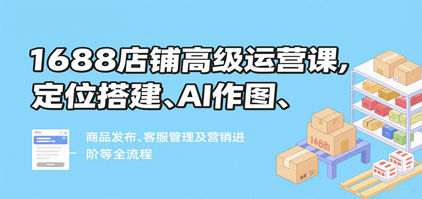 fy17678期-1688店铺高级运营课，定位搭建、AI作图、商品发布、客服管理及营销进阶等全流程