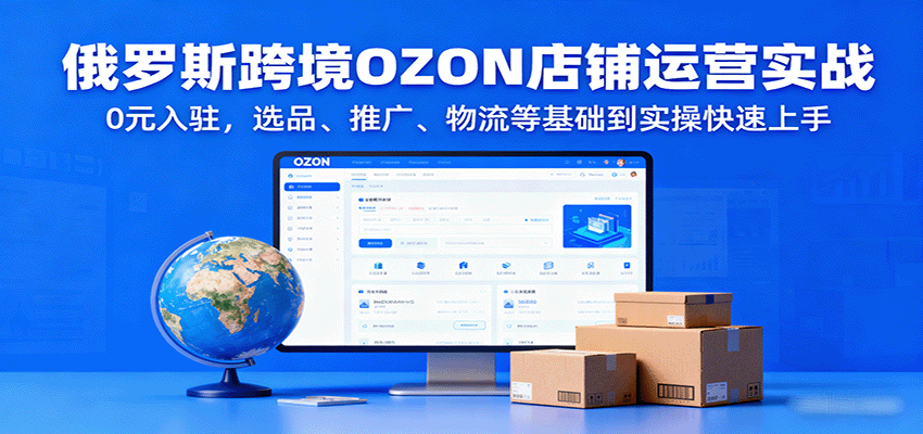 fy18213期-俄罗斯跨境OZON店铺运营实战，0元入驻，选品、推广、物流等基础到实操快速上手