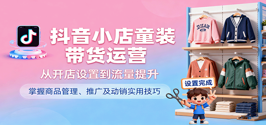 fy18589期-抖音小店童装带货运营，从开店设置到流量提升，掌握商品管理、推广及动销实用技巧