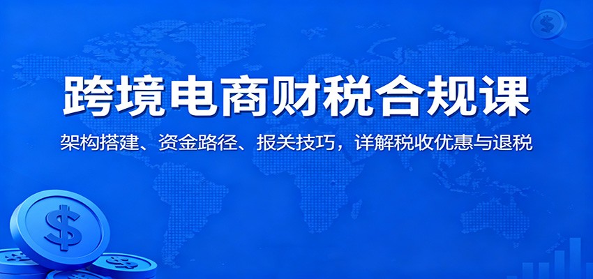 fy20382期-跨境电商财税合规课：架构搭建、资金路径、报关技巧，详解税收优惠与退税