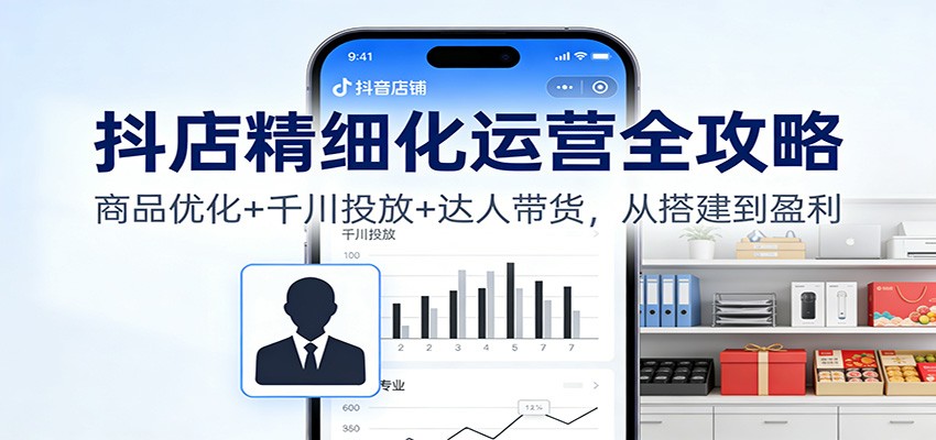 fy21673期-抖店精细化运营全攻略：商品优化+千川投放+ 达人带货，从搭建到盈利