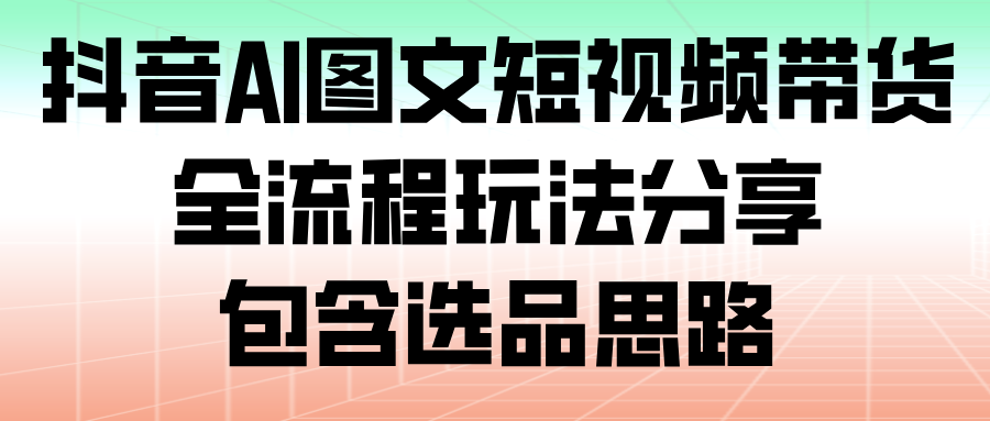 fy21700期-抖音AI图文短视频带货，全流程玩法分享，包含选品思路